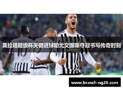 莫拉塔超级杯关键进球助尤文图斯夺冠书写传奇时刻