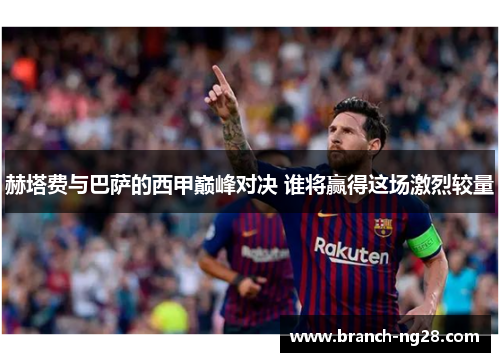 赫塔费与巴萨的西甲巅峰对决 谁将赢得这场激烈较量