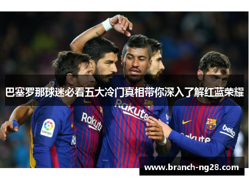巴塞罗那球迷必看五大冷门真相带你深入了解红蓝荣耀