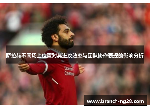 萨拉赫不同场上位置对其进攻效率与团队协作表现的影响分析