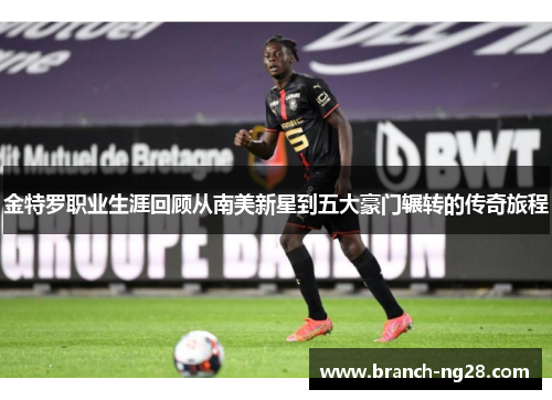 金特罗职业生涯回顾从南美新星到五大豪门辗转的传奇旅程