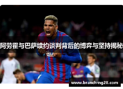 阿劳霍与巴萨续约谈判背后的博弈与坚持揭秘