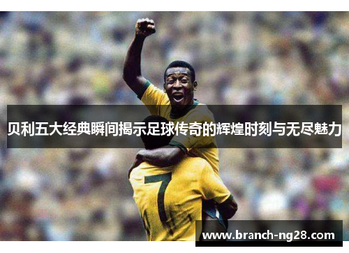 贝利五大经典瞬间揭示足球传奇的辉煌时刻与无尽魅力 贝利五大经典瞬间揭示足球传奇的辉煌时刻与无尽魅力
