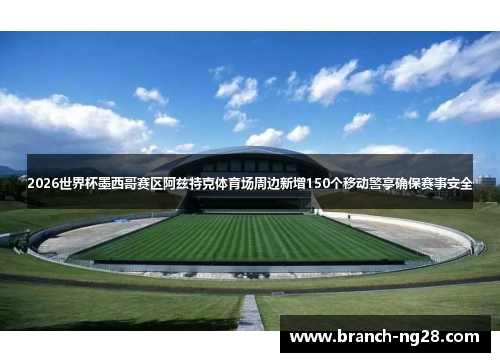 2026世界杯墨西哥赛区阿兹特克体育场周边新增150个移动警亭确保赛事安全 2026世界杯墨西哥赛区阿兹特克体育场周边新增150个移动警亭确保赛事安全
